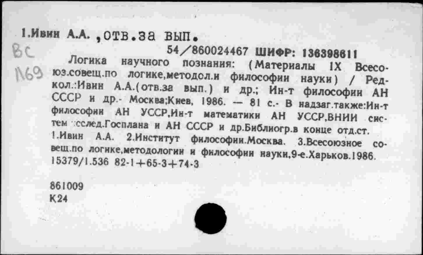 ﻿(.Ивин А.А. ,отв.за вып.
О, г	54/860024467 ШИФР: 136398611
Логика научного познания: (Материалы IX Всесо-юз.совещ.по логике,методол.и философии науки) / Ред-кол.:Ивин А.А.(отв.за вып.) и др.; Ин-т философии АН СССР и др,- Москва;Киев, 1986. — 81 с.- В надзаг.также:Ин-т философии АН УССР.Ин-т математики АН УССР.ВНИИ систем сслед.Госплана и АН СССР и др.Библиогр.в конце отд.ст.
1.Ивин А.А. 2.Институт философии.Москва. З.Всесоюзное со-вещ.по логике,методологии и философии науки.9-е.Харьков.1986 15379/1.536 82-1+65-3+74-3
861009 К24